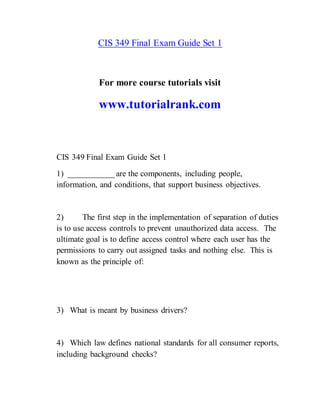 CIS 349 Final Exam Guide Set 1
For more course tutorials visit
www.tutorialrank.com
CIS 349 Final Exam Guide Set 1
1) ___________ are the components, including people,
information, and conditions, that support business objectives.
2) The first step in the implementation of separation of duties
is to use access controls to prevent unauthorized data access. The
ultimate goal is to define access control where each user has the
permissions to carry out assigned tasks and nothing else. This is
known as the principle of:
3) What is meant by business drivers?
4) Which law defines national standards for all consumer reports,
including background checks?
 