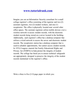 www.tutorialrank.com
Imagine you are an Information Security consultant for a small
college registrar’s office consisting of the registrar and two (2)
assistant registrars, two (2) student workers, and one (1)
receptionist. The office is physically located near several other
office spaces. The assistant registrars utilize mobile devices over a
wireless network to access student records, with the electronic
student records being stored on a server located in the building.
Additionally, each registrar’s office has a desktop computer that
utilizes a wired network to access the server and electronic student
records. The receptionist station has a desktop computer that is
used to schedule appointments, but cannot access student records.
In 1974, Congress enacted the Family Educational Rights and
Privacy Act (FERPA) to help protect the integrity of student
records. The college has hired you to ensure technical safeguards
are appropriately designed to preserve the integrity of the student
records maintained in the registrar’s office.
Write a three to five (3-5) page paper in which you:
 