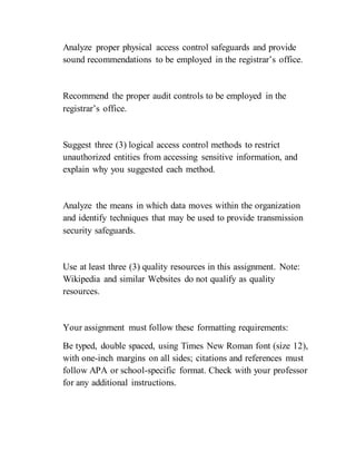 Analyze proper physical access control safeguards and provide
sound recommendations to be employed in the registrar’s office.
Recommend the proper audit controls to be employed in the
registrar’s office.
Suggest three (3) logical access control methods to restrict
unauthorized entities from accessing sensitive information, and
explain why you suggested each method.
Analyze the means in which data moves within the organization
and identify techniques that may be used to provide transmission
security safeguards.
Use at least three (3) quality resources in this assignment. Note:
Wikipedia and similar Websites do not qualify as quality
resources.
Your assignment must follow these formatting requirements:
Be typed, double spaced, using Times New Roman font (size 12),
with one-inch margins on all sides; citations and references must
follow APA or school-specific format. Check with your professor
for any additional instructions.
 