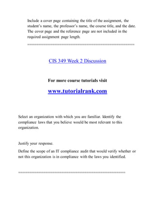 Include a cover page containing the title of the assignment, the
student’s name, the professor’s name, the course title, and the date.
The cover page and the reference page are not included in the
required assignment page length.
===============================================
CIS 349 Week 2 Discussion
For more course tutorials visit
www.tutorialrank.com
Select an organization with which you are familiar. Identify the
compliance laws that you believe would be most relevant to this
organization.
Justify your response.
Define the scope of an IT compliance audit that would verify whether or
not this organization is in compliance with the laws you identified.
===============================================
 
