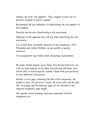 Analyze the term “risk appetite”. Then, suggest at least one (1)
practical example in which it applies.
Recommend the key method(s) for determining the risk appetite of
the company.
Describe the process of performing a risk assessment.
Elaborate on the approach you will use when performing the risk
assessment.
Use at least three (3) quality resources in this assignment. Note:
Wikipedia and similar Websites do not qualify as quality
resources.
Your assignment must follow these formatting requirements:
Be typed, double spaced, using Times New Roman font (size 12),
with one-inch margins on all sides; citations and references must
follow APA or school-specific format. Check with your professor
for any additional instructions.
Include a cover page containing the title of the assignment, the
student’s name, the professor’s name, the course title, and the date.
The cover page and the reference page are not included in the
required assignment page length.
The specific course learning outcomes associated with this
assignment are:
 