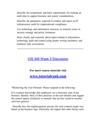 Describe the components and basic requirements for creating an
audit plan to support business and system considerations.
Describe the parameters required to conduct and report on IT
infrastructure audit for organizational compliance.
Use technology and information resources to research issues in
security strategy and policy formation.
Write clearly and concisely about topics related to information
technology audit and control using proper writing mechanics and
technical style conventions.
===============================================
CIS 349 Week 5 Discussion
For more course tutorials visit
www.tutorialrank.com
"Monitoring the User Domain" Please respond to the following:
It is common knowledge that employees are a necessary part of any
business. Identify three (3) best practices in the user domain and suggest
the control type(s) (technical or manual) that are best suited to monitor
each best practice
Describe how the implementation process for such controls might vary
based on the business type. Determine the impact that other factors such
 