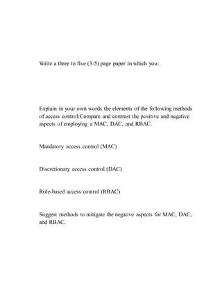 Write a three to five (3-5) page paper in which you:
Explain in your own words the elements of the following methods
of access control:Compare and contrast the positive and negative
aspects of employing a MAC, DAC, and RBAC.
Mandatory access control (MAC)
Discretionary access control (DAC)
Role-based access control (RBAC)
Suggest methods to mitigate the negative aspects for MAC, DAC,
and RBAC.
 