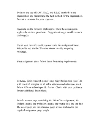 Evaluate the use of MAC, DAC, and RBAC methods in the
organization and recommend the best method for the organization.
Provide a rationale for your response.
Speculate on the foreseen challenge(s) when the organization
applies the method you chose. Suggest a strategy to address such
challenge(s).
Use at least three (3) quality resources in this assignment.Note:
Wikipedia and similar Websites do not qualify as quality
resources.
Your assignment must follow these formatting requirements:
Be typed, double spaced, using Times New Roman font (size 12),
with one-inch margins on all sides; citations and references must
follow APA or school-specific format. Check with your professor
for any additional instructions.
Include a cover page containing the title of the assignment, the
student’s name, the professor’s name, the course title, and the date.
The cover page and the reference page are not included in the
required assignment page length.
 