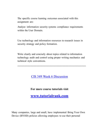The specific course learning outcomes associated with this
assignment are:
Analyze information security systems compliance requirements
within the User Domain.
Use technology and information resources to research issues in
security strategy and policy formation.
Write clearly and concisely about topics related to information
technology audit and control using proper writing mechanics and
technical style conventions.
===============================================
CIS 349 Week 6 Discussion
For more course tutorials visit
www.tutorialrank.com
Many companies, large and small, have implemented Bring Your Own
Device (BYOD) policies allowing employees to use their personal
 