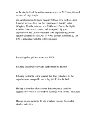 as the standardized formatting requirements, do NOT count toward
the overall page length.
are an Information Systems Security Officer for a medium-sized
financial services firm that has operations in four (4) states
(Virginia, Florida, Arizona, and California). Due to the highly
sensitive data created, stored, and transported by your
organization, the CIO is concerned with implementing proper
security controls for the LAN-to-WAN domain. Specifically, the
CIO is concerned with the following areas:
Protecting data privacy across the WAN
Filtering undesirable network traffic from the Internet
Filtering the traffic to the Internet that does not adhere to the
organizational acceptable use policy (AUP) for the Web
Having a zone that allows access for anonymous users but
aggressively controls information exchange with internal resources
Having an area designed to trap attackers in order to monitor
attacker activities
 