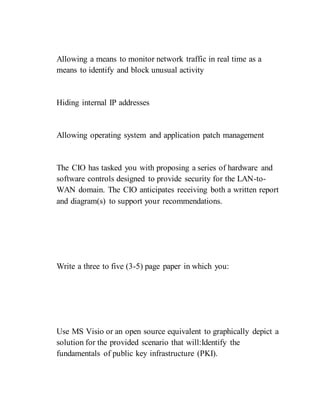 Allowing a means to monitor network traffic in real time as a
means to identify and block unusual activity
Hiding internal IP addresses
Allowing operating system and application patch management
The CIO has tasked you with proposing a series of hardware and
software controls designed to provide security for the LAN-to-
WAN domain. The CIO anticipates receiving both a written report
and diagram(s) to support your recommendations.
Write a three to five (3-5) page paper in which you:
Use MS Visio or an open source equivalent to graphically depict a
solution for the provided scenario that will:Identify the
fundamentals of public key infrastructure (PKI).
 