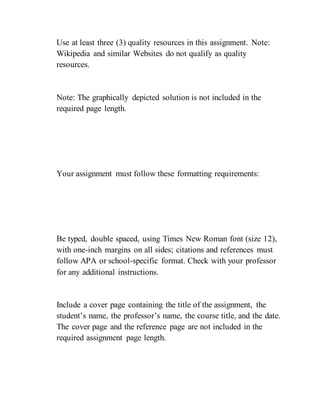 Use at least three (3) quality resources in this assignment. Note:
Wikipedia and similar Websites do not qualify as quality
resources.
Note: The graphically depicted solution is not included in the
required page length.
Your assignment must follow these formatting requirements:
Be typed, double spaced, using Times New Roman font (size 12),
with one-inch margins on all sides; citations and references must
follow APA or school-specific format. Check with your professor
for any additional instructions.
Include a cover page containing the title of the assignment, the
student’s name, the professor’s name, the course title, and the date.
The cover page and the reference page are not included in the
required assignment page length.
 