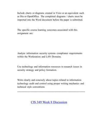Include charts or diagrams created in Visio or an equivalent such
as Dia or OpenOffice. The completed diagrams / charts must be
imported into the Word document before the paper is submitted.
The specific course learning outcomes associated with this
assignment are:
Analyze information security systems compliance requirements
within the Workstation and LAN Domains.
Use technology and information resources to research issues in
security strategy and policy formation.
Write clearly and concisely about topics related to information
technology audit and control using proper writing mechanics and
technical style conventions
===============================================
CIS 349 Week 8 Discussion
 