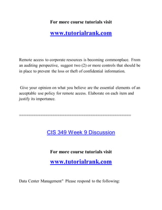 For more course tutorials visit
www.tutorialrank.com
Remote access to corporate resources is becoming commonplace. From
an auditing perspective, suggest two (2) or more controls that should be
in place to prevent the loss or theft of confidential information.
Give your opinion on what you believe are the essential elements of an
acceptable use policy for remote access. Elaborate on each item and
justify its importance.
===============================================
CIS 349 Week 9 Discussion
For more course tutorials visit
www.tutorialrank.com
Data Center Management" Please respond to the following:
 