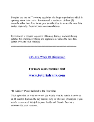 Imagine you are an IT security specialist of a large organization which is
opening a new data center. Recommend a minimum of three (3)
controls, other than door locks, you would utilize to secure the new data
center physically. Support your recommendations.
Recommend a process to govern obtaining, testing, and distributing
patches for operating systems and applications within the new data
center. Provide your rationale
===============================================
CIS 349 Week 10 Discussion
For more course tutorials visit
www.tutorialrank.com
"IT Auditor" Please respond to the following:
Take a position on whether or not you would want to pursue a career as
an IT auditor. Explain the key reasons why or why not. Determine if you
would recommend this job to your family and friends. Provide a
rationale for your response.
 