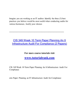 Imagine you are working as an IT auditor. Identify the three (3) best
practices you believe would be most useful when conducting audits for
various businesses. Justify your choices
===============================================
CIS 349 Week 10 Term Paper Planning An It
Infrastructure Audit For Compliance (2 Papers)
For more course tutorials visit
www.tutorialrank.com
CIS 349 Week 10 Term Paper Planning An It Infrastructure Audit For
Compliance
erm Paper: Planning an IT Infrastructure Audit for Compliance
 