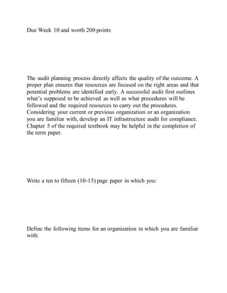 Due Week 10 and worth 200 points
The audit planning process directly affects the quality of the outcome. A
proper plan ensures that resources are focused on the right areas and that
potential problems are identified early. A successful audit first outlines
what’s supposed to be achieved as well as what procedures will be
followed and the required resources to carry out the procedures.
Considering your current or previous organization or an organization
you are familiar with, develop an IT infrastructure audit for compliance.
Chapter 5 of the required textbook may be helpful in the completion of
the term paper.
Write a ten to fifteen (10-15) page paper in which you:
Define the following items for an organization in which you are familiar
with:
 