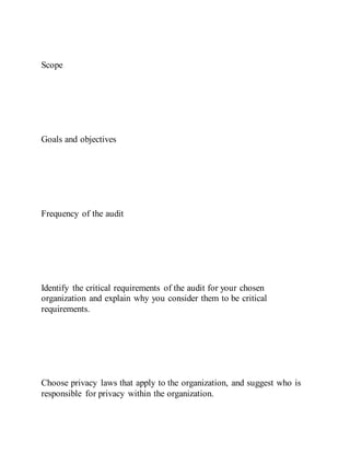 Scope
Goals and objectives
Frequency of the audit
Identify the critical requirements of the audit for your chosen
organization and explain why you consider them to be critical
requirements.
Choose privacy laws that apply to the organization, and suggest who is
responsible for privacy within the organization.
 