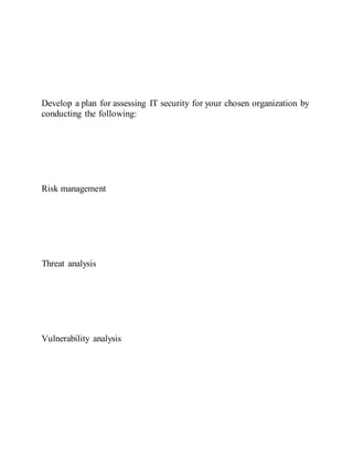 Develop a plan for assessing IT security for your chosen organization by
conducting the following:
Risk management
Threat analysis
Vulnerability analysis
 