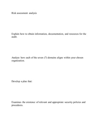 Risk assessment analysis
Explain how to obtain information, documentation, and resources for the
audit.
Analyze how each of the seven (7) domains aligns within your chosen
organization.
Develop a plan that:
Examines the existence of relevant and appropriate security policies and
procedures.
 
