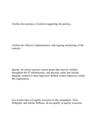 Verifies the existence of controls supporting the policies.
Verifies the effective implementation and ongoing monitoring of the
controls.
Identify all critical security control points that must be verified
throughout the IT infrastructure, and develop a plan that include
adequate controls to meet high-level defined control objectives within
this organization.
Use at least three (3) quality resources in this assignment. Note:
Wikipedia and similar Websites do not qualify as quality resources.
 