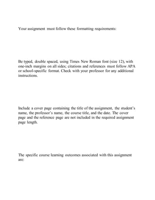 Your assignment must follow these formatting requirements:
Be typed, double spaced, using Times New Roman font (size 12), with
one-inch margins on all sides; citations and references must follow APA
or school-specific format. Check with your professor for any additional
instructions.
Include a cover page containing the title of the assignment, the student’s
name, the professor’s name, the course title, and the date. The cover
page and the reference page are not included in the required assignment
page length.
The specific course learning outcomes associated with this assignment
are:
 