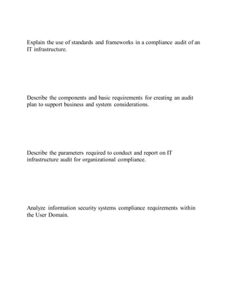 Explain the use of standards and frameworks in a compliance audit of an
IT infrastructure.
Describe the components and basic requirements for creating an audit
plan to support business and system considerations.
Describe the parameters required to conduct and report on IT
infrastructure audit for organizational compliance.
Analyze information security systems compliance requirements within
the User Domain.
 