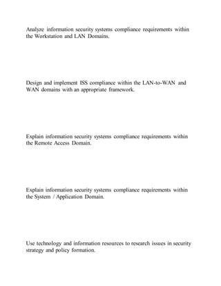 Analyze information security systems compliance requirements within
the Workstation and LAN Domains.
Design and implement ISS compliance within the LAN-to-WAN and
WAN domains with an appropriate framework.
Explain information security systems compliance requirements within
the Remote Access Domain.
Explain information security systems compliance requirements within
the System / Application Domain.
Use technology and information resources to research issues in security
strategy and policy formation.
 