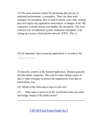 21) The most common control for protecting data privacy in
untrusted environments is encryption. There are three main
strategies for encrypting data to send to remote users. One strategy
does not require any application intervention or changes at all. The
connection with the remote user handles the encryption. The most
common way to implement system connection encryption is by
setting up a secure virtual private network (VPN). This is:
22) An important step in securing applications is to remove the
_____________.
23) Security controls in the System/Application Domain generally
fall into salient categories. The need to create backup copies of
data or other strategies to protect the organization from data or
functionality loss.
24) Which of the following is true of a hot site?
25) What name is given to an IIA certification that tests audit
knowledge unique to the public sector?
===============================================
CIS 349 Final Exam Guide Set 2
 