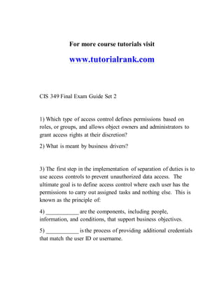 For more course tutorials visit
www.tutorialrank.com
CIS 349 Final Exam Guide Set 2
1) Which type of access control defines permissions based on
roles, or groups, and allows object owners and administrators to
grant access rights at their discretion?
2) What is meant by business drivers?
3) The first step in the implementation of separation of duties is to
use access controls to prevent unauthorized data access. The
ultimate goal is to define access control where each user has the
permissions to carry out assigned tasks and nothing else. This is
known as the principle of:
4) ___________ are the components, including people,
information, and conditions, that support business objectives.
5) ___________ is the process of providing additional credentials
that match the user ID or username.
 