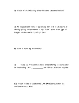 6) Which of the following is the definition of authorization?
7) An organization wants to determine how well it adheres to its
security policy and determine if any “holes” exist. What type of
analysis or assessment does it perform?
8) What is meant by availability?
9) There are two common types of monitoring tools available
for monitoring LANs, __________ and network software log files.
10) Which control is used in the LAN Domain to protect the
confidentiality of data?
 