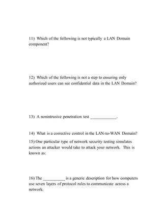 11) Which of the following is not typically a LAN Domain
component?
12) Which of the following is not a step to ensuring only
authorized users can see confidential data in the LAN Domain?
13) A nonintrusive penetration test ____________.
14) What is a corrective control in the LAN-to-WAN Domain?
15) One particular type of network security testing simulates
actions an attacker would take to attack your network. This is
known as:
16) The __________ is a generic description for how computers
use seven layers of protocol rules to communicate across a
network.
 