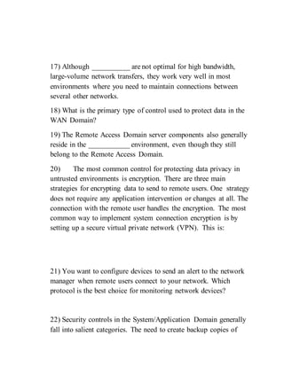 17) Although __________ are not optimal for high bandwidth,
large-volume network transfers, they work very well in most
environments where you need to maintain connections between
several other networks.
18) What is the primary type of control used to protect data in the
WAN Domain?
19) The Remote Access Domain server components also generally
reside in the ___________ environment, even though they still
belong to the Remote Access Domain.
20) The most common control for protecting data privacy in
untrusted environments is encryption. There are three main
strategies for encrypting data to send to remote users. One strategy
does not require any application intervention or changes at all. The
connection with the remote user handles the encryption. The most
common way to implement system connection encryption is by
setting up a secure virtual private network (VPN). This is:
21) You want to configure devices to send an alert to the network
manager when remote users connect to your network. Which
protocol is the best choice for monitoring network devices?
22) Security controls in the System/Application Domain generally
fall into salient categories. The need to create backup copies of
 