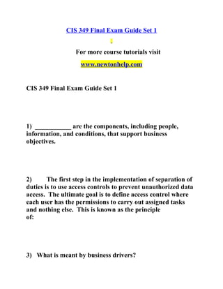 CIS 349 Final Exam Guide Set 1
For more course tutorials visit
www.newtonhelp.com
CIS 349 Final Exam Guide Set 1
1) ___________ are the components, including people,
information, and conditions, that support business
objectives.
2) The first step in the implementation of separation of
duties is to use access controls to prevent unauthorized data
access. The ultimate goal is to define access control where
each user has the permissions to carry out assigned tasks
and nothing else. This is known as the principle
of:
3) What is meant by business drivers?
 