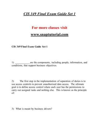 CIS 349 Final Exam Guide Set 1
For more classes visit
www.snaptutorial.com
CIS 349 Final Exam Guide Set 1
1) ___________ are the components, including people, information, and
conditions, that support business objectives.
2) The first step in the implementation of separation of duties is to
use access controls to prevent unauthorized data access. The ultimate
goal is to define access control where each user has the permissions to
carry out assigned tasks and nothing else. This is known as the principle
of:
3) What is meant by business drivers?
 