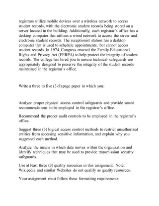 registrars utilize mobile devices over a wireless network to access
student records, with the electronic student records being stored on a
server located in the building. Additionally, each registrar’s office has a
desktop computer that utilizes a wired network to access the server and
electronic student records. The receptionist station has a desktop
computer that is used to schedule appointments, but cannot access
student records. In 1974, Congress enacted the Family Educational
Rights and Privacy Act (FERPA) to help protect the integrity of student
records. The college has hired you to ensure technical safeguards are
appropriately designed to preserve the integrity of the student records
maintained in the registrar’s office.
Write a three to five (3-5) page paper in which you:
Analyze proper physical access control safeguards and provide sound
recommendations to be employed in the registrar’s office.
Recommend the proper audit controls to be employed in the registrar’s
office.
Suggest three (3) logical access control methods to restrict unauthorized
entities from accessing sensitive information, and explain why you
suggested each method.
Analyze the means in which data moves within the organization and
identify techniques that may be used to provide transmission security
safeguards.
Use at least three (3) quality resources in this assignment. Note:
Wikipedia and similar Websites do not qualify as quality resources.
Your assignment must follow these formatting requirements:
 