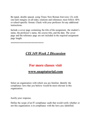 Be typed, double spaced, using Times New Roman font (size 12), with
one-inch margins on all sides; citations and references must follow APA
or school-specific format. Check with your professor for any additional
instructions.
Include a cover page containing the title of the assignment, the student’s
name, the professor’s name, the course title, and the date. The cover
page and the reference page are not included in the required assignment
page length.
****************************
CIS 349 Week 2 Discussion
For more classes visit
www.snaptutorial.com
Select an organization with which you are familiar. Identify the
compliance laws that you believe would be most relevant to this
organization.
Justify your response.
Define the scope of an IT compliance audit that would verify whether or
not this organization is in compliance with the laws you identified.
 
