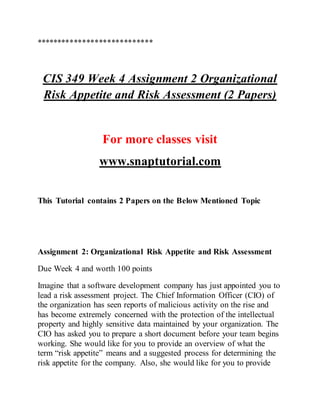 ****************************
CIS 349 Week 4 Assignment 2 Organizational
Risk Appetite and Risk Assessment (2 Papers)
For more classes visit
www.snaptutorial.com
This Tutorial contains 2 Papers on the Below Mentioned Topic
Assignment 2: Organizational Risk Appetite and Risk Assessment
Due Week 4 and worth 100 points
Imagine that a software development company has just appointed you to
lead a risk assessment project. The Chief Information Officer (CIO) of
the organization has seen reports of malicious activity on the rise and
has become extremely concerned with the protection of the intellectual
property and highly sensitive data maintained by your organization. The
CIO has asked you to prepare a short document before your team begins
working. She would like for you to provide an overview of what the
term “risk appetite” means and a suggested process for determining the
risk appetite for the company. Also, she would like for you to provide
 