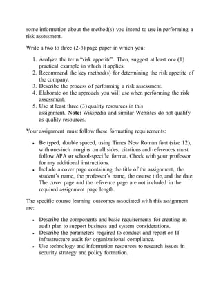 some information about the method(s) you intend to use in performing a
risk assessment.
Write a two to three (2-3) page paper in which you:
1. Analyze the term “risk appetite”. Then, suggest at least one (1)
practical example in which it applies.
2. Recommend the key method(s) for determining the risk appetite of
the company.
3. Describe the process of performing a risk assessment.
4. Elaborate on the approach you will use when performing the risk
assessment.
5. Use at least three (3) quality resources in this
assignment. Note: Wikipedia and similar Websites do not qualify
as quality resources.
Your assignment must follow these formatting requirements:
 Be typed, double spaced, using Times New Roman font (size 12),
with one-inch margins on all sides; citations and references must
follow APA or school-specific format. Check with your professor
for any additional instructions.
 Include a cover page containing the title of the assignment, the
student’s name, the professor’s name, the course title, and the date.
The cover page and the reference page are not included in the
required assignment page length.
The specific course learning outcomes associated with this assignment
are:
 Describe the components and basic requirements for creating an
audit plan to support business and system considerations.
 Describe the parameters required to conduct and report on IT
infrastructure audit for organizational compliance.
 Use technology and information resources to research issues in
security strategy and policy formation.
 