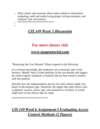  Write clearly and concisely about topics related to information
technology audit and control using proper writing mechanics and
technical style conventions.
 ****************************

CIS 349 Week 5 Discussion
For more classes visit
www.snaptutorial.com
"Monitoring the User Domain" Please respond to the following:
It is common knowledge that employees are a necessary part of any
business. Identify three (3) best practices in the user domain and suggest
the control type(s) (technical or manual) that are best suited to monitor
each best practice
Describe how the implementation process for such controls might vary
based on the business type. Determine the impact that other factors such
as physical security, device type, and connectivity (wireless or wired)
might have on the choices that are made
****************************
.
CIS 349 Week 6 Assignment 3 EvaluatingAccess
Control Methods (2 Papers)
 