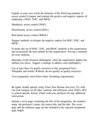 Explain in your own words the elements of the following methods of
access control:Compare and contrast the positive and negative aspects of
employing a MAC, DAC, and RBAC.
Mandatory access control (MAC)
Discretionary access control (DAC)
Role-based access control (RBAC)
Suggest methods to mitigate the negative aspects for MAC, DAC, and
RBAC.
Evaluate the use of MAC, DAC, and RBAC methods in the organization
and recommend the best method for the organization. Provide a rationale
for your response.
Speculate on the foreseen challenge(s) when the organization applies the
method you chose. Suggest a strategy to address such challenge(s).
Use at least three (3) quality resources in this assignment.Note:
Wikipedia and similar Websites do not qualify as quality resources.
Your assignment must follow these formatting requirements:
Be typed, double spaced, using Times New Roman font (size 12), with
one-inch margins on all sides; citations and references must follow APA
or school-specific format. Check with your professor for any additional
instructions.
Include a cover page containing the title of the assignment, the student’s
name, the professor’s name, the course title, and the date. The cover
page and the reference page are not included in the required assignment
page length.
 