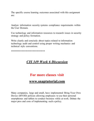 The specific course learning outcomes associated with this assignment
are:
Analyze information security systems compliance requirements within
the User Domain.
Use technology and information resources to research issues in security
strategy and policy formation.
Write clearly and concisely about topics related to information
technology audit and control using proper writing mechanics and
technical style conventions.
****************************
CIS 349 Week 6 Discussion
For more classes visit
www.snaptutorial.com
Many companies, large and small, have implemented Bring Your Own
Device (BYOD) policies allowing employees to use their personal
smartphones and tablets to conduct business while at work. Debate the
major pros and cons of implementing such a policy.
 