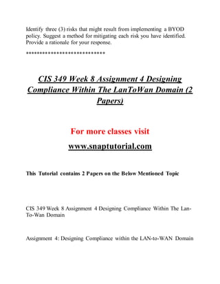 Identify three (3) risks that might result from implementing a BYOD
policy. Suggest a method for mitigating each risk you have identified.
Provide a rationale for your response.
****************************
CIS 349 Week 8 Assignment 4 Designing
Compliance Within The LanToWan Domain (2
Papers)
For more classes visit
www.snaptutorial.com
This Tutorial contains 2 Papers on the Below Mentioned Topic
CIS 349 Week 8 Assignment 4 Designing Compliance Within The Lan-
To-Wan Domain
Assignment 4: Designing Compliance within the LAN-to-WAN Domain
 