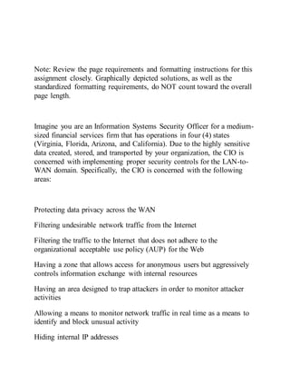 Note: Review the page requirements and formatting instructions for this
assignment closely. Graphically depicted solutions, as well as the
standardized formatting requirements, do NOT count toward the overall
page length.
Imagine you are an Information Systems Security Officer for a medium-
sized financial services firm that has operations in four (4) states
(Virginia, Florida, Arizona, and California). Due to the highly sensitive
data created, stored, and transported by your organization, the CIO is
concerned with implementing proper security controls for the LAN-to-
WAN domain. Specifically, the CIO is concerned with the following
areas:
Protecting data privacy across the WAN
Filtering undesirable network traffic from the Internet
Filtering the traffic to the Internet that does not adhere to the
organizational acceptable use policy (AUP) for the Web
Having a zone that allows access for anonymous users but aggressively
controls information exchange with internal resources
Having an area designed to trap attackers in order to monitor attacker
activities
Allowing a means to monitor network traffic in real time as a means to
identify and block unusual activity
Hiding internal IP addresses
 