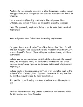 Analyze the requirements necessary to allow for proper operating system
and application patch management and describe a solution that would be
effective.
Use at least three (3) quality resources in this assignment. Note:
Wikipedia and similar Websites do not qualify as quality resources.
Note: The graphically depicted solution is not included in the required
page length.
Your assignment must follow these formatting requirements:
Be typed, double spaced, using Times New Roman font (size 12), with
one-inch margins on all sides; citations and references must follow APA
or school-specific format. Check with your professor for any additional
instructions.
Include a cover page containing the title of the assignment, the student’s
name, the professor’s name, the course title, and the date. The cover
page and the reference page are not included in the required assignment
page length.
Include charts or diagrams created in Visio or an equivalent such as Dia
or OpenOffice. The completed diagrams / charts must be imported into
the Word document before the paper is submitted.
The specific course learning outcomes associated with this assignment
are:
Analyze information security systems compliance requirements within
the Workstation and LAN Domains.
 