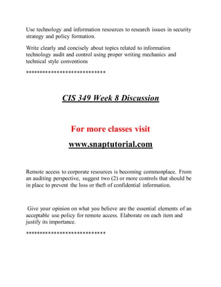 Use technology and information resources to research issues in security
strategy and policy formation.
Write clearly and concisely about topics related to information
technology audit and control using proper writing mechanics and
technical style conventions
****************************
CIS 349 Week 8 Discussion
For more classes visit
www.snaptutorial.com
Remote access to corporate resources is becoming commonplace. From
an auditing perspective, suggest two (2) or more controls that should be
in place to prevent the loss or theft of confidential information.
Give your opinion on what you believe are the essential elements of an
acceptable use policy for remote access. Elaborate on each item and
justify its importance.
****************************
 