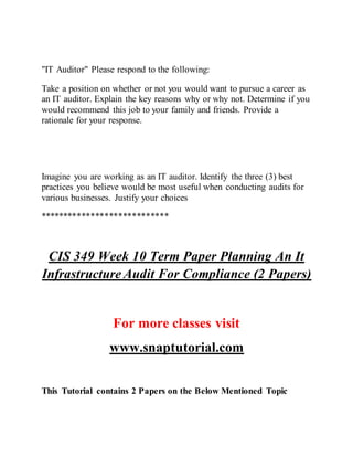 "IT Auditor" Please respond to the following:
Take a position on whether or not you would want to pursue a career as
an IT auditor. Explain the key reasons why or why not. Determine if you
would recommend this job to your family and friends. Provide a
rationale for your response.
Imagine you are working as an IT auditor. Identify the three (3) best
practices you believe would be most useful when conducting audits for
various businesses. Justify your choices
****************************
CIS 349 Week 10 Term Paper Planning An It
Infrastructure Audit For Compliance (2 Papers)
For more classes visit
www.snaptutorial.com
This Tutorial contains 2 Papers on the Below Mentioned Topic
 