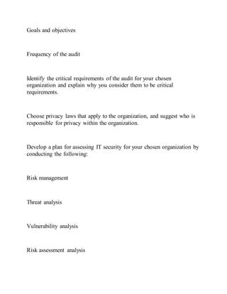Goals and objectives
Frequency of the audit
Identify the critical requirements of the audit for your chosen
organization and explain why you consider them to be critical
requirements.
Choose privacy laws that apply to the organization, and suggest who is
responsible for privacy within the organization.
Develop a plan for assessing IT security for your chosen organization by
conducting the following:
Risk management
Threat analysis
Vulnerability analysis
Risk assessment analysis
 