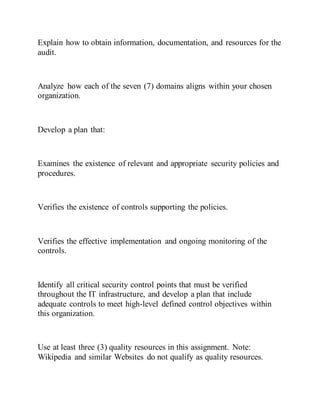 Explain how to obtain information, documentation, and resources for the
audit.
Analyze how each of the seven (7) domains aligns within your chosen
organization.
Develop a plan that:
Examines the existence of relevant and appropriate security policies and
procedures.
Verifies the existence of controls supporting the policies.
Verifies the effective implementation and ongoing monitoring of the
controls.
Identify all critical security control points that must be verified
throughout the IT infrastructure, and develop a plan that include
adequate controls to meet high-level defined control objectives within
this organization.
Use at least three (3) quality resources in this assignment. Note:
Wikipedia and similar Websites do not qualify as quality resources.
 