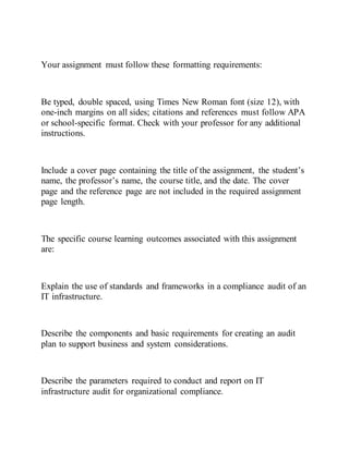 Your assignment must follow these formatting requirements:
Be typed, double spaced, using Times New Roman font (size 12), with
one-inch margins on all sides; citations and references must follow APA
or school-specific format. Check with your professor for any additional
instructions.
Include a cover page containing the title of the assignment, the student’s
name, the professor’s name, the course title, and the date. The cover
page and the reference page are not included in the required assignment
page length.
The specific course learning outcomes associated with this assignment
are:
Explain the use of standards and frameworks in a compliance audit of an
IT infrastructure.
Describe the components and basic requirements for creating an audit
plan to support business and system considerations.
Describe the parameters required to conduct and report on IT
infrastructure audit for organizational compliance.
 