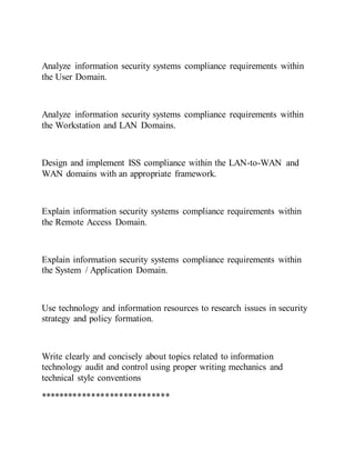 Analyze information security systems compliance requirements within
the User Domain.
Analyze information security systems compliance requirements within
the Workstation and LAN Domains.
Design and implement ISS compliance within the LAN-to-WAN and
WAN domains with an appropriate framework.
Explain information security systems compliance requirements within
the Remote Access Domain.
Explain information security systems compliance requirements within
the System / Application Domain.
Use technology and information resources to research issues in security
strategy and policy formation.
Write clearly and concisely about topics related to information
technology audit and control using proper writing mechanics and
technical style conventions
****************************
 