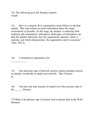 12) The following are LAN Domain controls
except:
13) Here is a common flow a penetration tester follows to develop
attacks: This step collects as much information about the target
environment as possible. At this stage, the attacker is collecting both
technical and nontechnical information. Both types of information can
help the attacker determine how the organization operates, where it
operates, and which characteristics the organization and its customers’
value. This is:
14) A nonintrusive penetration test
____________.
15) One particular type of network security testing simulates actions
an attacker would take to attack your network. This is known
as:
16) You have the least amount of control over who accesses data in
the ______ Domain.
17) What is the primary type of control used to protect data in the WAN
Domain?
 