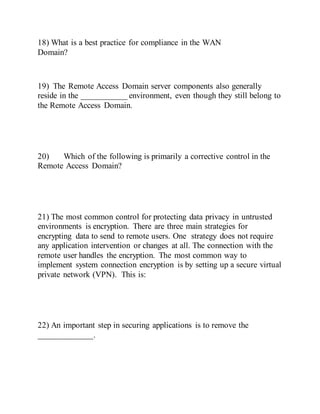 18) What is a best practice for compliance in the WAN
Domain?
19) The Remote Access Domain server components also generally
reside in the ___________ environment, even though they still belong to
the Remote Access Domain.
20) Which of the following is primarily a corrective control in the
Remote Access Domain?
21) The most common control for protecting data privacy in untrusted
environments is encryption. There are three main strategies for
encrypting data to send to remote users. One strategy does not require
any application intervention or changes at all. The connection with the
remote user handles the encryption. The most common way to
implement system connection encryption is by setting up a secure virtual
private network (VPN). This is:
22) An important step in securing applications is to remove the
_____________.
 