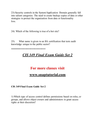 23) Security controls in the System/Application Domain generally fall
into salient categories. The need to create backup copies of data or other
strategies to protect the organization from data or functionality
loss.
24) Which of the following is true of a hot site?
25) What name is given to an IIA certification that tests audit
knowledge unique to the public sector?
****************************
CIS 349 Final Exam Guide Set 2
For more classes visit
www.snaptutorial.com
CIS 349 Final Exam Guide Set 2
1) Which type of access control defines permissions based on roles, or
groups, and allows object owners and administrators to grant access
rights at their discretion?
 